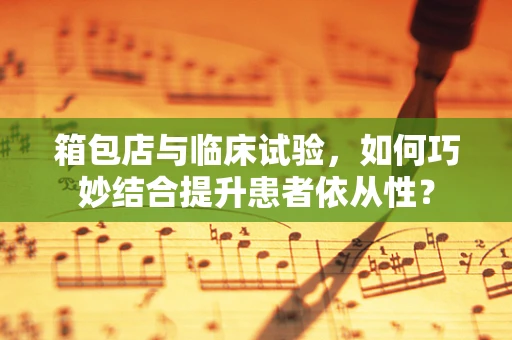 箱包店与临床试验，如何巧妙结合提升患者依从性？