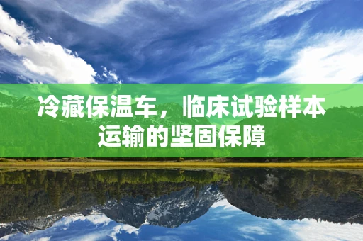 冷藏保温车，临床试验样本运输的坚固保障