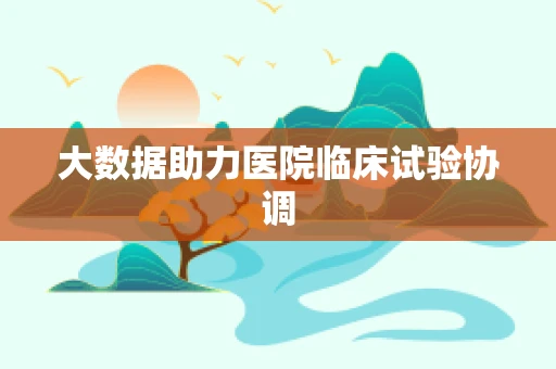 大数据助力医院临床试验协调