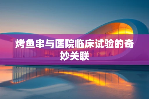 烤鱼串与医院临床试验的奇妙关联