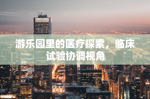 游乐园里的医疗探索，临床试验协调视角