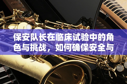 保安队长在临床试验中的角色与挑战，如何确保安全与合规的平衡？