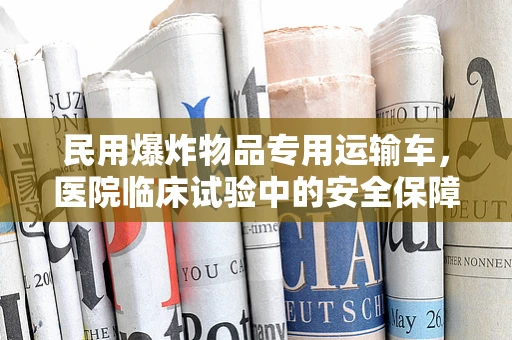 民用爆炸物品专用运输车，医院临床试验中的安全保障