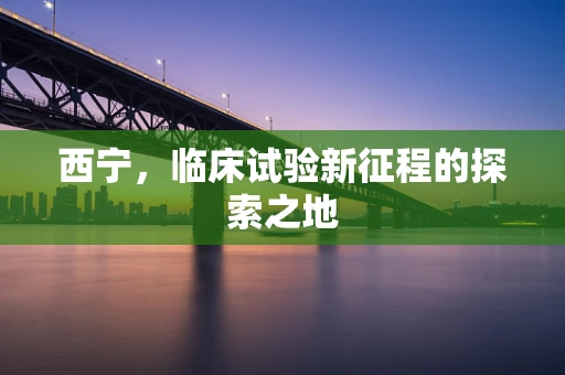 西宁，临床试验新征程的探索之地