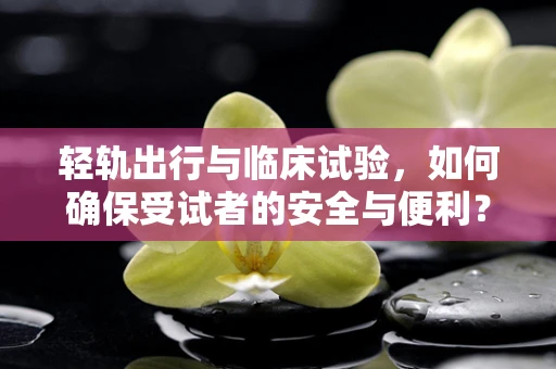 轻轨出行与临床试验，如何确保受试者的安全与便利？