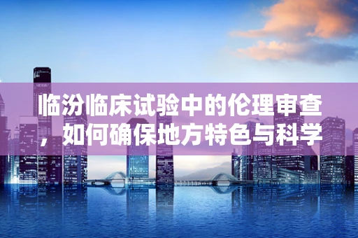 临汾临床试验中的伦理审查，如何确保地方特色与科学标准的平衡？