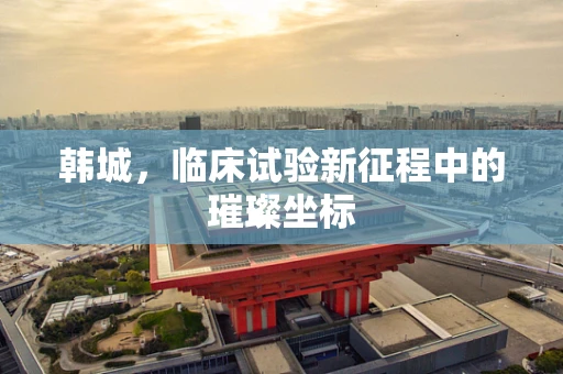 韩城，临床试验新征程中的璀璨坐标
