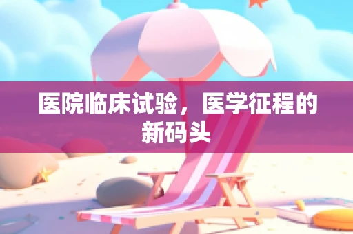 医院临床试验，医学征程的新码头