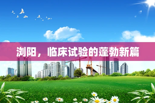 浏阳，临床试验的蓬勃新篇