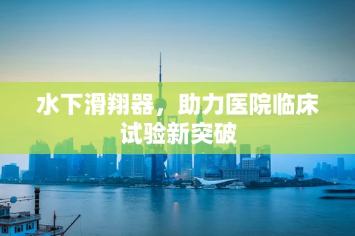 水下滑翔器，助力医院临床试验新突破