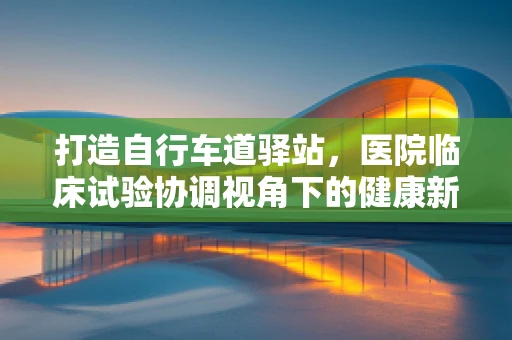 打造自行车道驿站，医院临床试验协调视角下的健康新空间