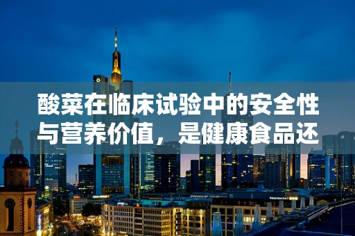 酸菜在临床试验中的安全性与营养价值，是健康食品还是潜在风险？