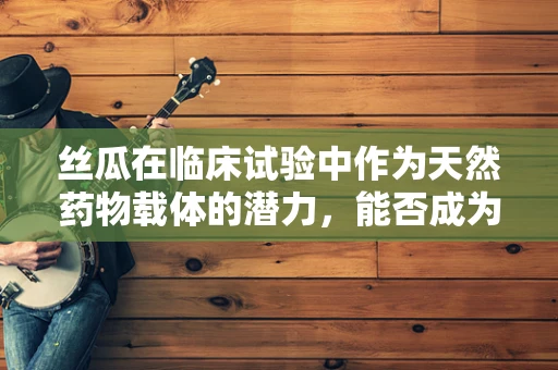 丝瓜在临床试验中作为天然药物载体的潜力，能否成为未来癌症治疗的新星？