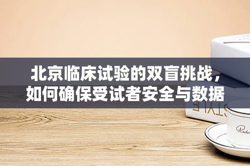 北京临床试验的双盲挑战，如何确保受试者安全与数据真实性？