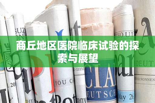 商丘地区医院临床试验的探索与展望