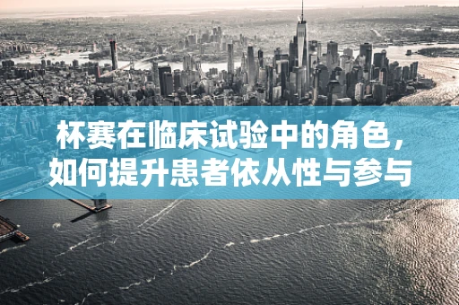 杯赛在临床试验中的角色，如何提升患者依从性与参与度？