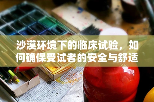 沙漠环境下的临床试验，如何确保受试者的安全与舒适？