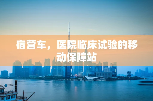 宿营车，医院临床试验的移动保障站