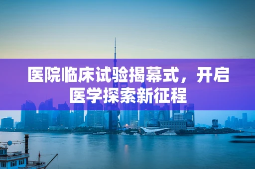 医院临床试验揭幕式，开启医学探索新征程