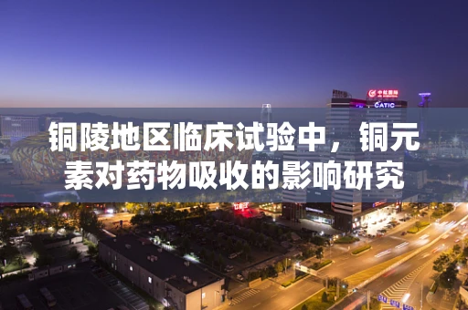 铜陵地区临床试验中，铜元素对药物吸收的影响研究
