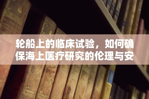 轮船上的临床试验，如何确保海上医疗研究的伦理与安全？