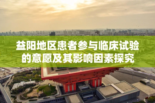 益阳地区患者参与临床试验的意愿及其影响因素探究