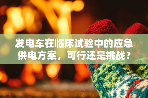 发电车在临床试验中的应急供电方案，可行还是挑战？