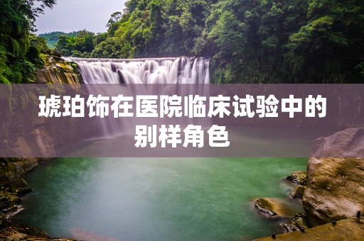 琥珀饰在医院临床试验中的别样角色