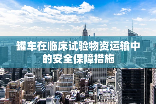 罐车在临床试验物资运输中的安全保障措施