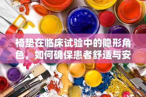 椅垫在临床试验中的隐形角色，如何确保患者舒适与安全？