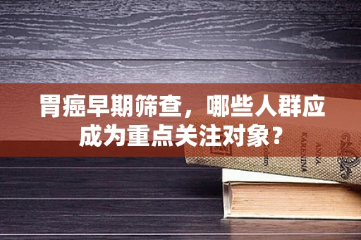 胃癌早期筛查，哪些人群应成为重点关注对象？