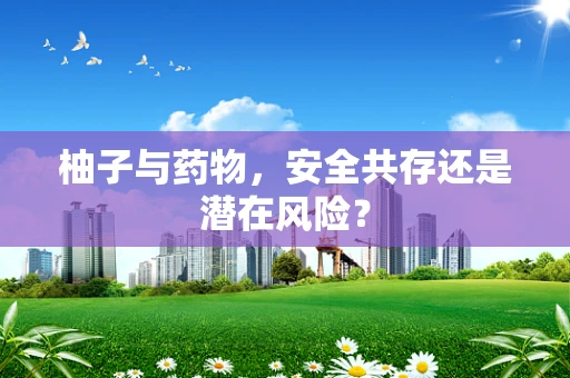 柚子与药物，安全共存还是潜在风险？