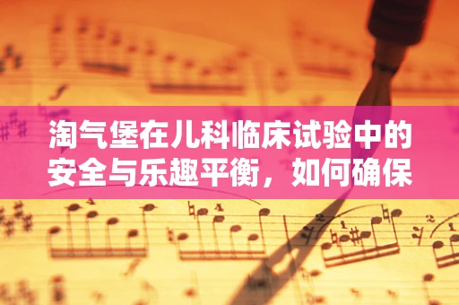 淘气堡在儿科临床试验中的安全与乐趣平衡，如何确保儿童患者的参与度？