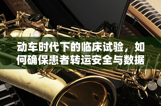 动车时代下的临床试验，如何确保患者转运安全与数据连贯性？