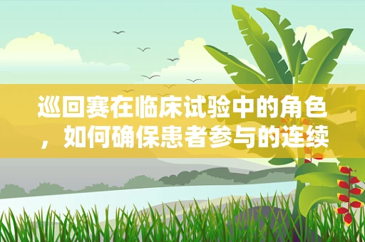 巡回赛在临床试验中的角色，如何确保患者参与的连续性与高效性？