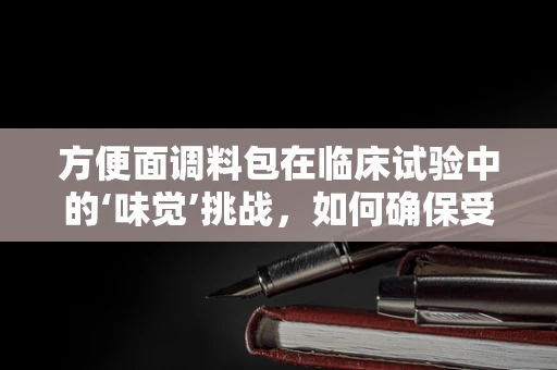 方便面调料包在临床试验中的‘味觉’挑战，如何确保受试者体验的一致性？