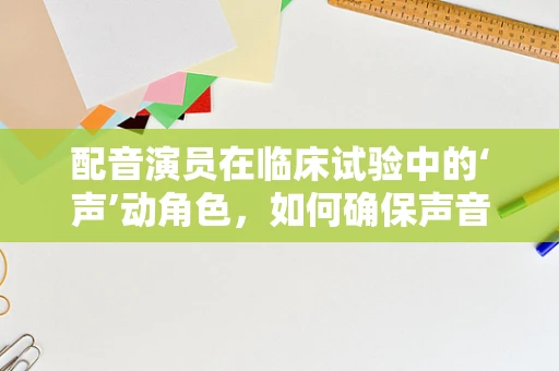 配音演员在临床试验中的‘声’动角色，如何确保声音传递的准确性和情感共鸣？