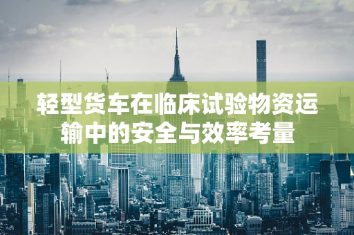 轻型货车在临床试验物资运输中的安全与效率考量