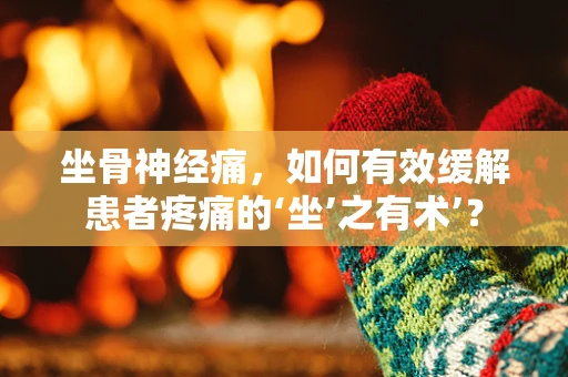坐骨神经痛，如何有效缓解患者疼痛的‘坐’之有术’？