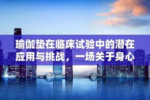 瑜伽垫在临床试验中的潜在应用与挑战，一场关于身心健康的探索