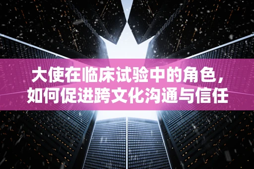 大使在临床试验中的角色，如何促进跨文化沟通与信任？