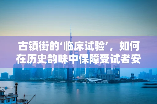 古镇街的‘临床试验’，如何在历史韵味中保障受试者安全？
