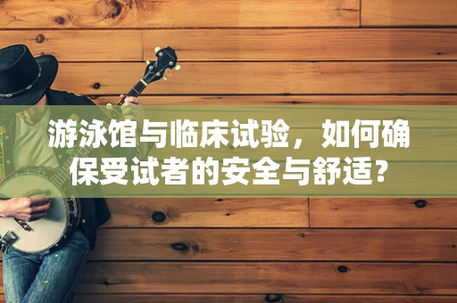 游泳馆与临床试验，如何确保受试者的安全与舒适？