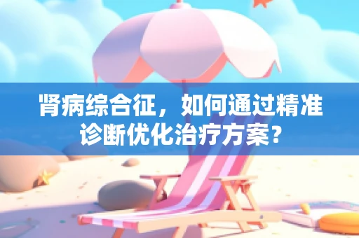 肾病综合征，如何通过精准诊断优化治疗方案？