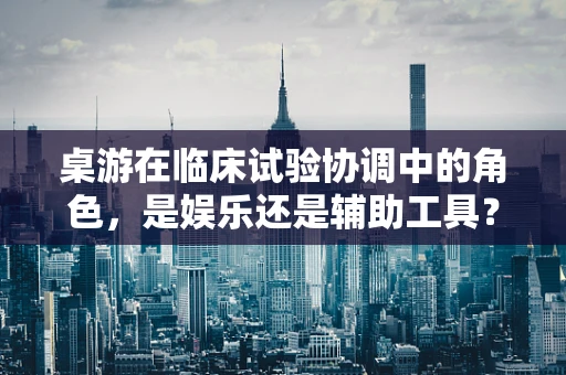 桌游在临床试验协调中的角色，是娱乐还是辅助工具？