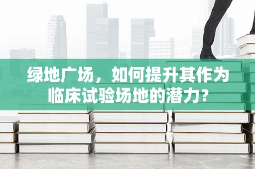 绿地广场，如何提升其作为临床试验场地的潜力？
