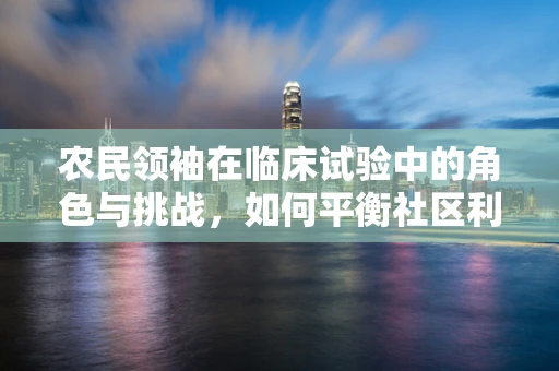 农民领袖在临床试验中的角色与挑战，如何平衡社区利益与科学严谨？