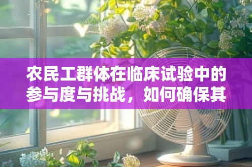 农民工群体在临床试验中的参与度与挑战，如何确保其权益与安全？