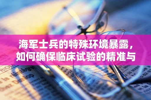 海军士兵的特殊环境暴露，如何确保临床试验的精准与安全？