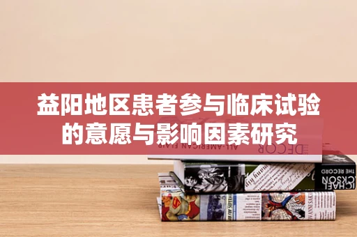 益阳地区患者参与临床试验的意愿与影响因素研究